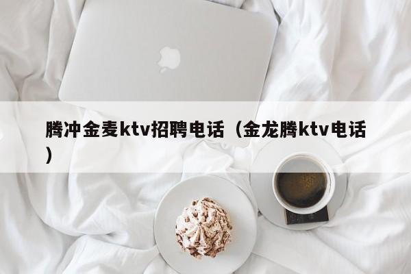 腾冲金麦ktv招聘电话（金龙腾ktv电话）