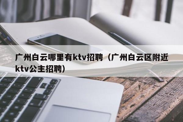 广州白云哪里有ktv招聘（广州白云区附近ktv公主招聘）