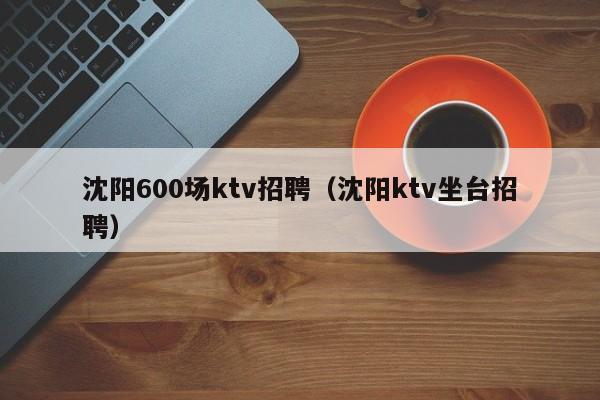 沈阳600场ktv招聘（沈阳ktv坐台招聘）