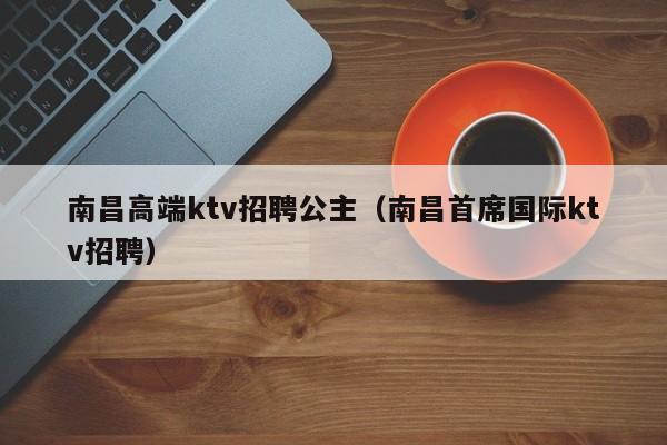 南昌高端ktv招聘公主（南昌首席国际ktv招聘）