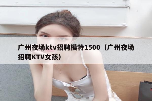 广州夜场ktv招聘模特1500（广州夜场招聘KTV女孩）