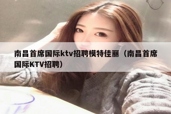 南昌首席国际ktv招聘模特佳丽（南昌首席国际KTV招聘）