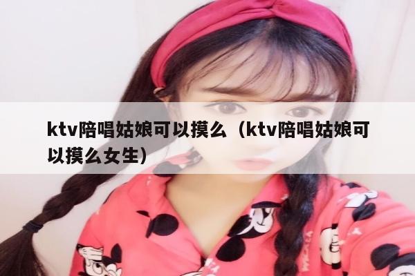 ktv陪唱姑娘可以摸么（ktv陪唱姑娘可以摸么女生）