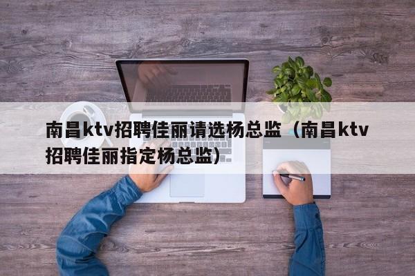 南昌ktv招聘佳丽请选杨总监（南昌ktv招聘佳丽指定杨总监）