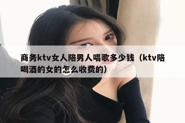 商务ktv女人陪男人唱歌多少钱（ktv陪喝酒的女的怎么收费的）