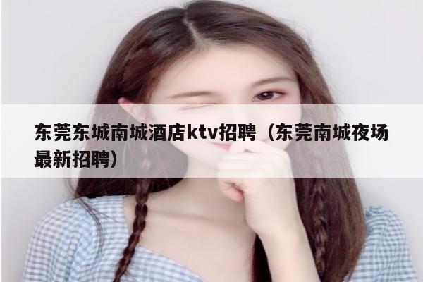 东莞东城南城酒店ktv招聘（东莞南城夜场最新招聘）