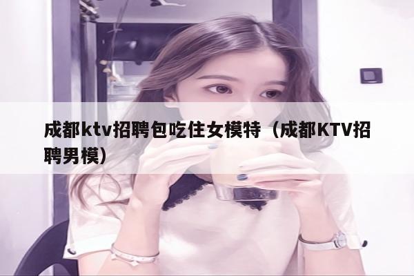 成都ktv招聘包吃住女模特（成都KTV招聘男模）