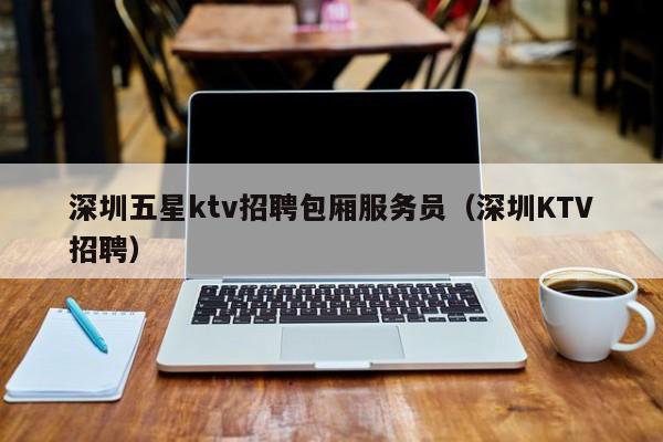 深圳五星ktv招聘包厢服务员（深圳KTV招聘）