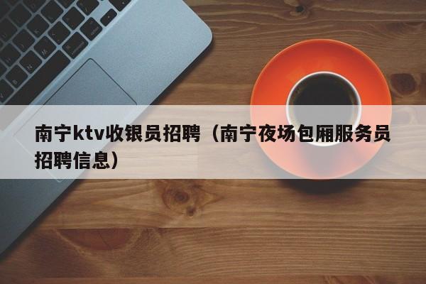 南宁ktv收银员招聘（南宁夜场包厢服务员招聘信息）