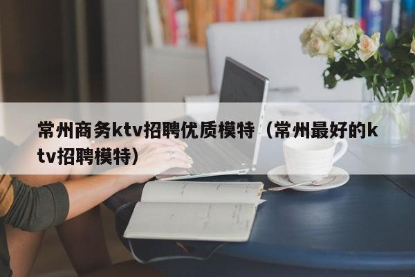 常州商务ktv招聘优质模特（常州最好的ktv招聘模特）