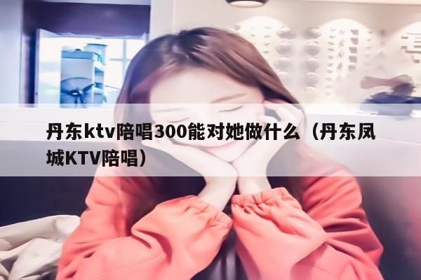 丹东ktv陪唱300能对她做什么（丹东凤城KTV陪唱）