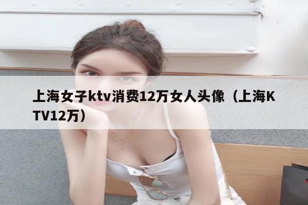 上海女子ktv消费12万女人头像（上海KTV12万）