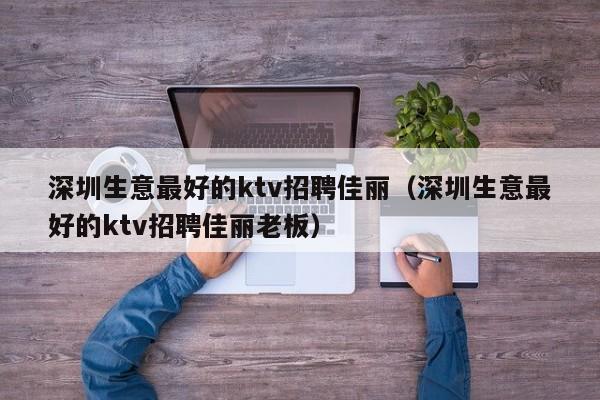 深圳生意最好的ktv招聘佳丽（深圳生意最好的ktv招聘佳丽老板）