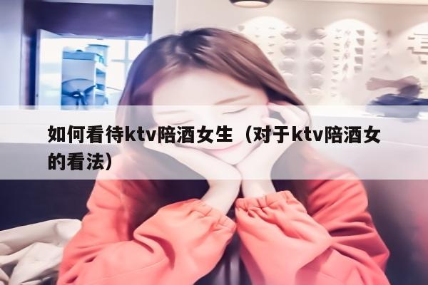 如何看待ktv陪酒女生（对于ktv陪酒女的看法）