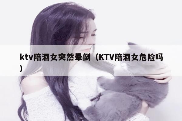 ktv陪酒女突然晕倒（KTV陪酒女危险吗）