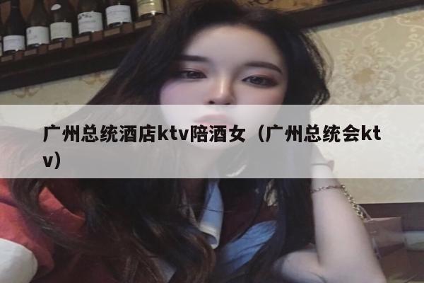 广州总统酒店ktv陪酒女（广州总统会ktv）