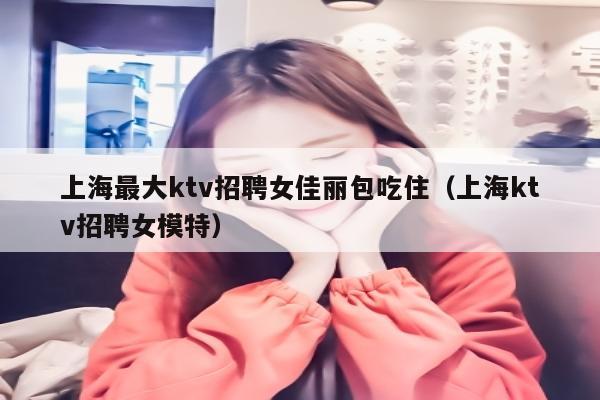 上海最大ktv招聘女佳丽包吃住（上海ktv招聘女模特）