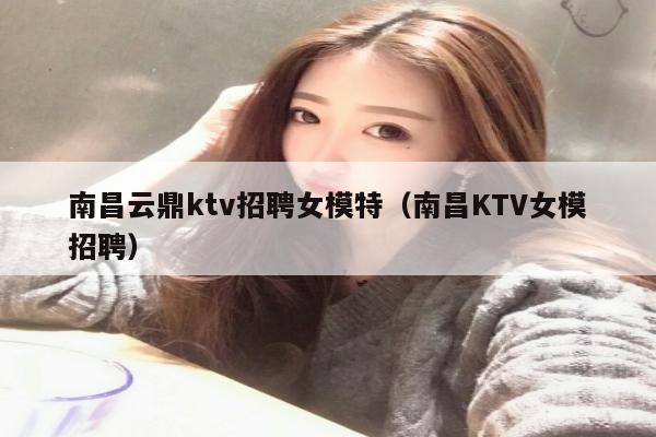 南昌云鼎ktv招聘女模特（南昌KTV女模招聘）