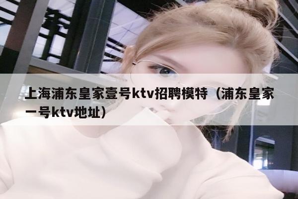 上海浦东皇家壹号ktv招聘模特（浦东皇家一号ktv地址）