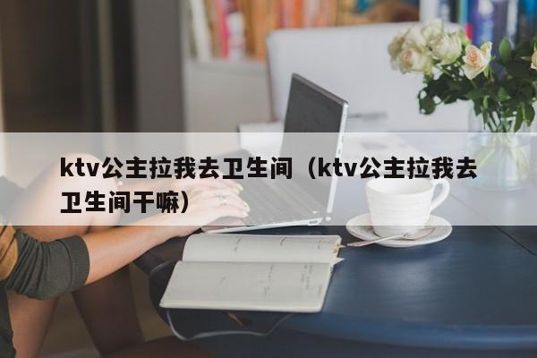 ktv公主拉我去卫生间（ktv公主拉我去卫生间干嘛）