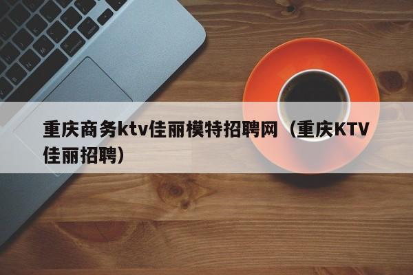 重庆商务ktv佳丽模特招聘网（重庆KTV佳丽招聘）