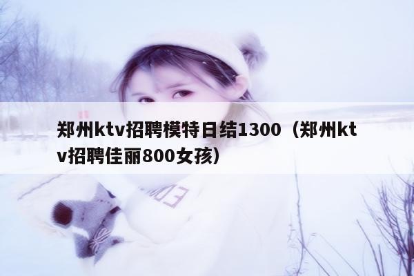 郑州ktv招聘模特日结1300（郑州ktv招聘佳丽800女孩）