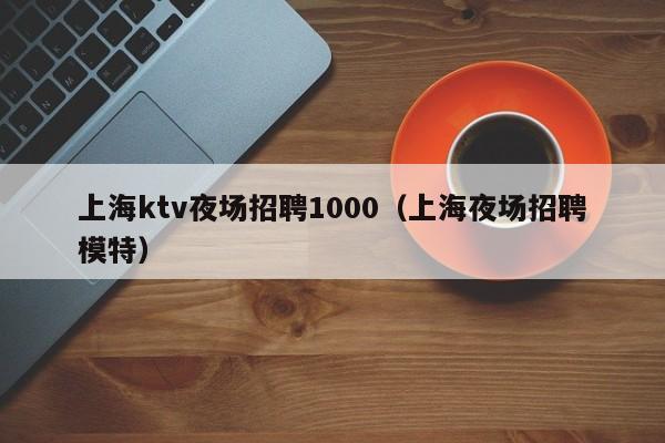 上海ktv夜场招聘1000（上海夜场招聘模特）