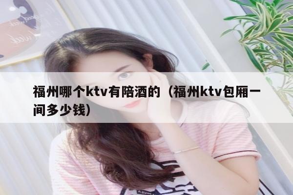 福州哪个ktv有陪酒的（福州ktv包厢一间多少钱）