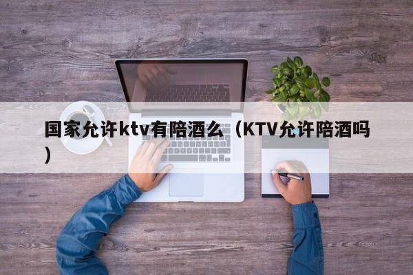 国家允许ktv有陪酒么（KTV允许陪酒吗）