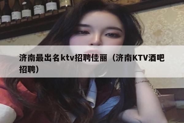 济南最出名ktv招聘佳丽（济南KTV酒吧招聘）