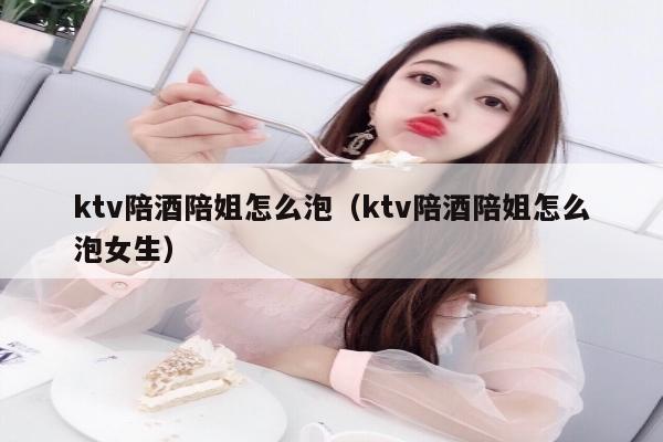 ktv陪酒陪姐怎么泡（ktv陪酒陪姐怎么泡女生）