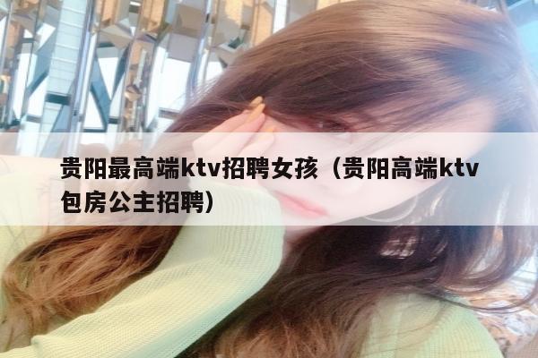 贵阳最高端ktv招聘女孩（贵阳高端ktv包房公主招聘）