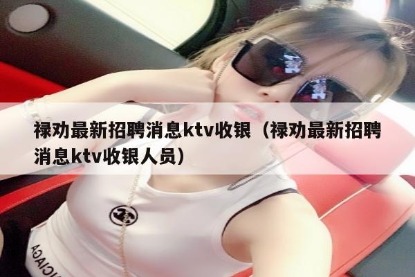 禄劝最新招聘消息ktv收银（禄劝最新招聘消息ktv收银人员）