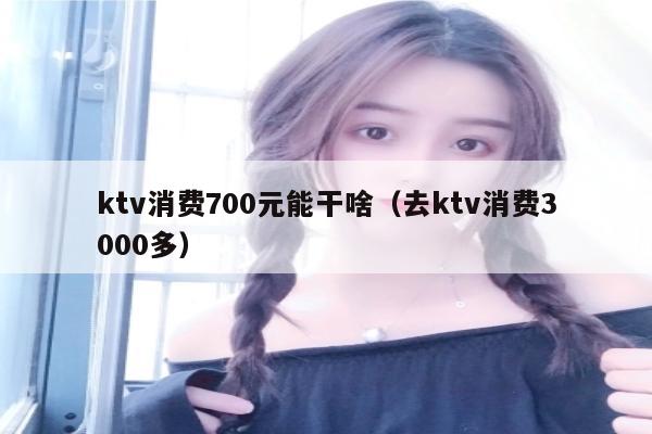 ktv消费700元能干啥（去ktv消费3000多）