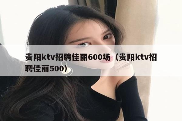 贵阳ktv招聘佳丽600场（贵阳ktv招聘佳丽500）