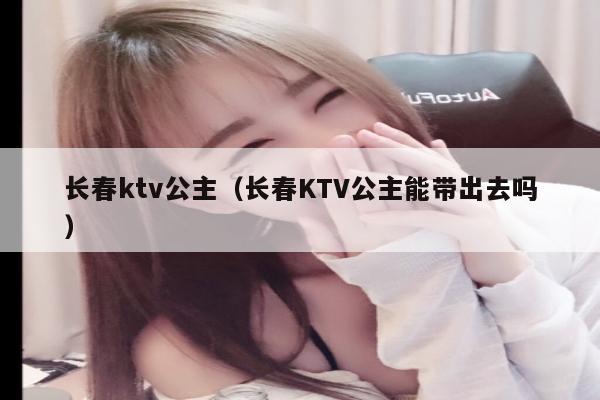 长春ktv公主（长春KTV公主能带出去吗）