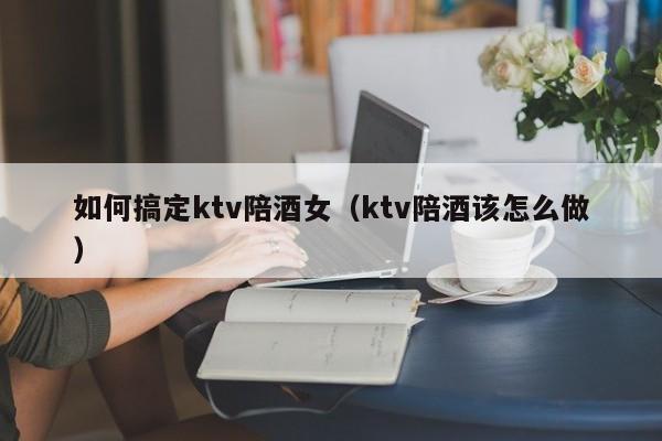 如何搞定ktv陪酒女（ktv陪酒该怎么做）