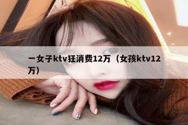 一女子ktv狂消费12万（女孩ktv12万）