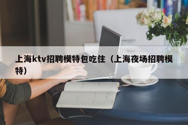 上海ktv招聘模特包吃住（上海夜场招聘模特）