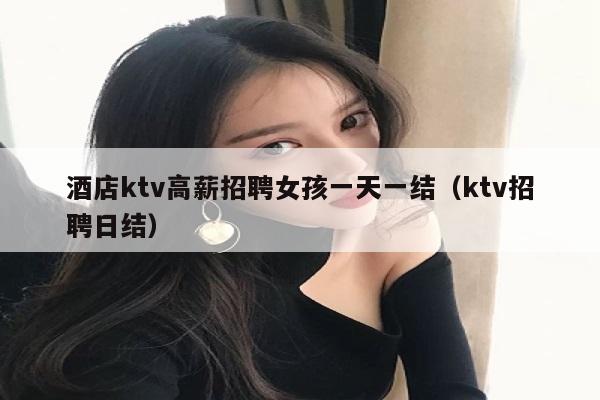 酒店ktv高薪招聘女孩一天一结（ktv招聘日结）