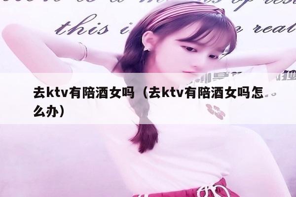 去ktv有陪酒女吗（去ktv有陪酒女吗怎么办）