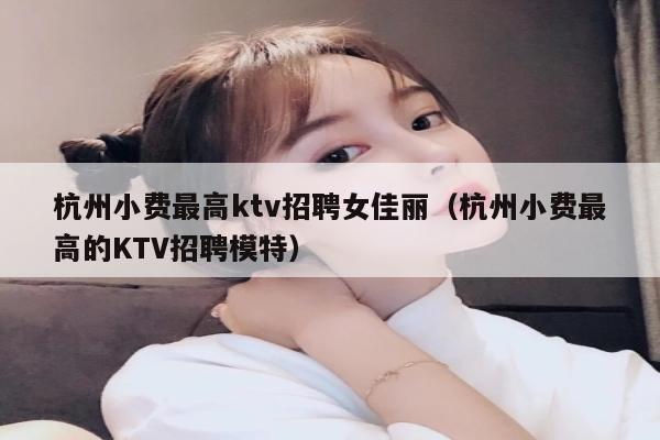 杭州小费最高ktv招聘女佳丽（杭州小费最高的KTV招聘模特）