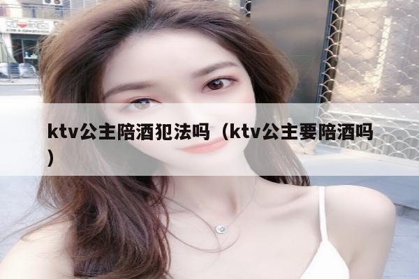 ktv公主陪酒犯法吗（ktv公主要陪酒吗）