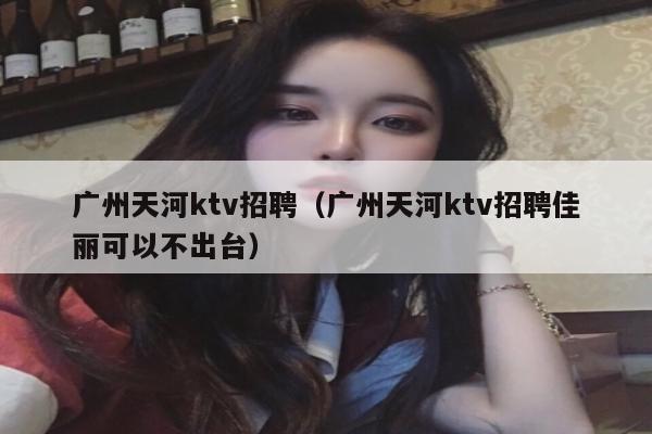 广州天河ktv招聘（广州天河ktv招聘佳丽可以不出台）