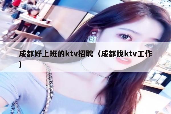 成都好上班的ktv招聘（成都找ktv工作）