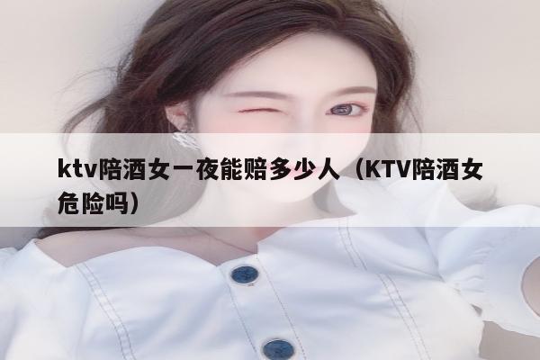 ktv陪酒女一夜能赔多少人（KTV陪酒女危险吗）