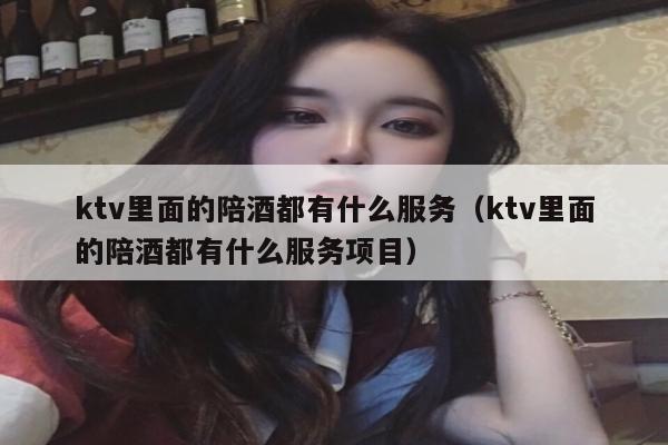 ktv里面的陪酒都有什么服务（ktv里面的陪酒都有什么服务项目）