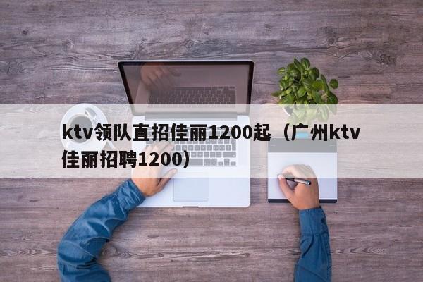 ktv领队直招佳丽1200起（广州ktv佳丽招聘1200）