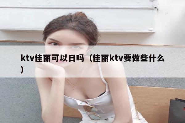 ktv佳丽可以日吗（佳丽ktv要做些什么）