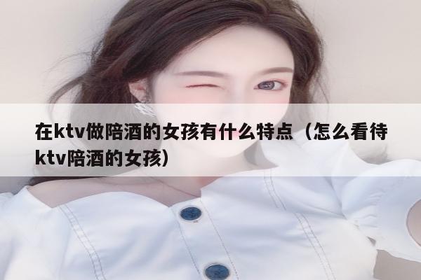 在ktv做陪酒的女孩有什么特点（怎么看待ktv陪酒的女孩）